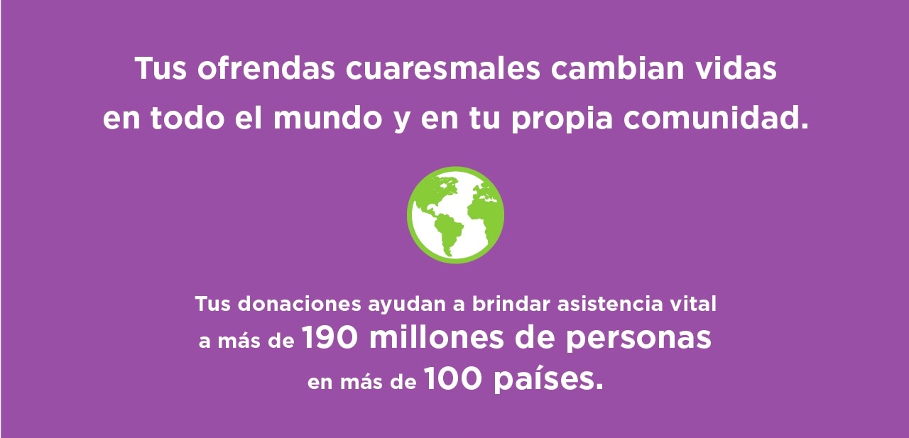 Tus ofrendas cuaresmales cambian vidas en todo el mundo y en tu propia comunidad. Tus donaciones ayudan a brindar asistencia vital a más de 159 millones de personas en más de 100 países.