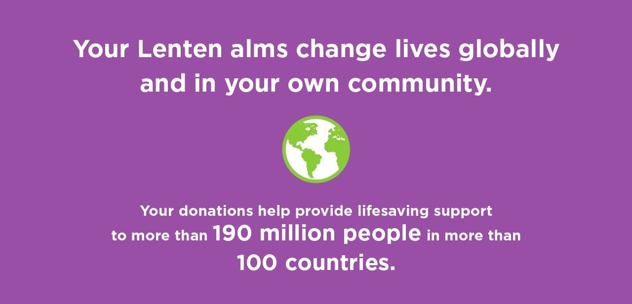 Your lenten alms change lives globally and in your own community. Your donations help provide lifesaving support to more than 159 million people in more than 100 countries.