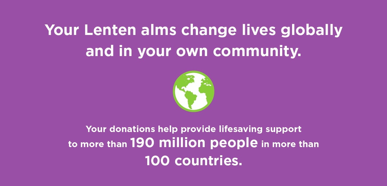 Your lenten alms change lives globally and in your own community. Your donations help provide lifesaving support to more than 159 million people in more than 100 countries.